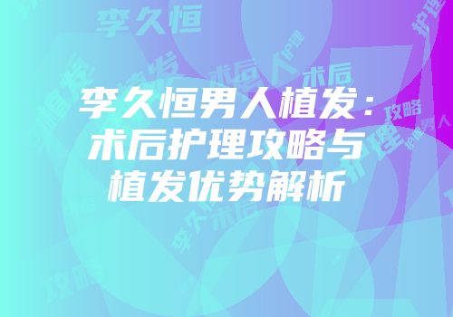 李久恒男人植发：术后护理攻略与植发优势解析