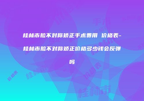 桂林市脸不对称矫正手术费用 价格表-桂林市脸不对称矫正价格多少钱会反弹吗