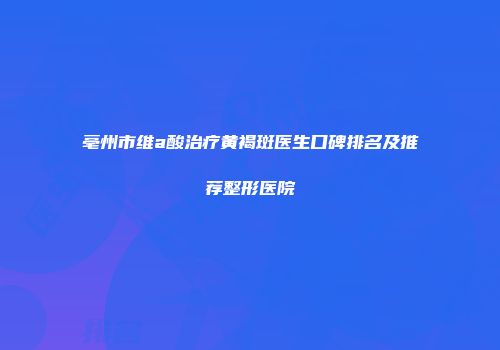 亳州市维a酸治疗黄褐斑医生口碑排名及推荐整形医院