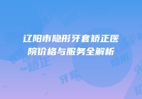 辽阳市隐形牙套矫正医院价格与服务全解析
