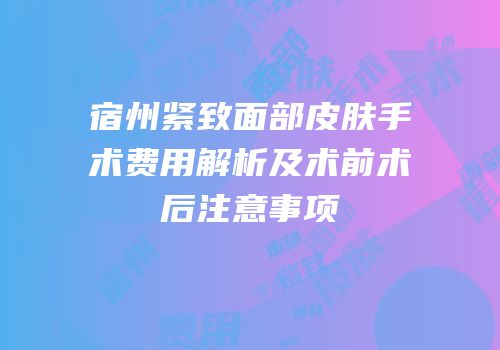 宿州紧致面部皮肤手术费用解析及术前术后注意事项