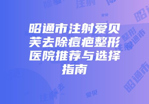 昭通市注射爱贝芙去除痘疤整形医院推荐与选择指南