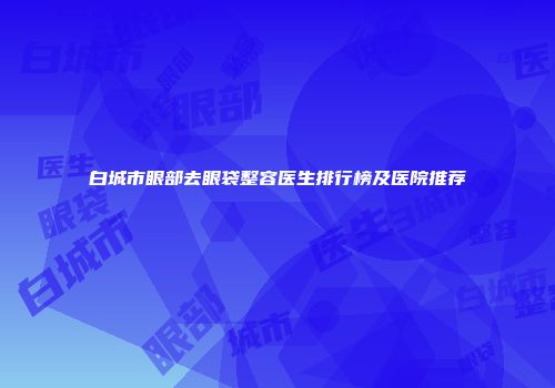 白城市眼部去眼袋整容医生排行榜及医院推荐