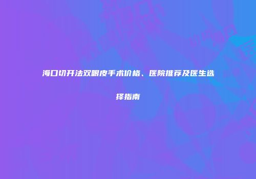 海口切开法双眼皮手术价格、医院推荐及医生选择指南