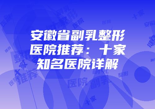 安徽省副乳整形医院推荐：十家知名医院详解