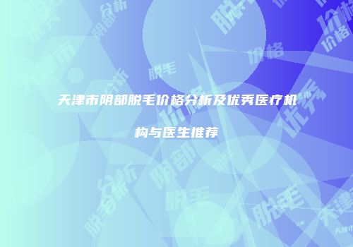 天津市阴部脱毛价格分析及优秀医疗机构与医生推荐
