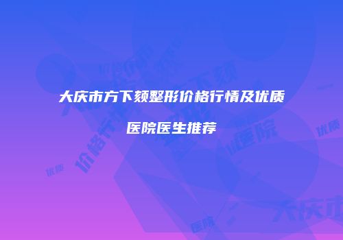大庆市方下颏整形价格行情及优质医院医生推荐