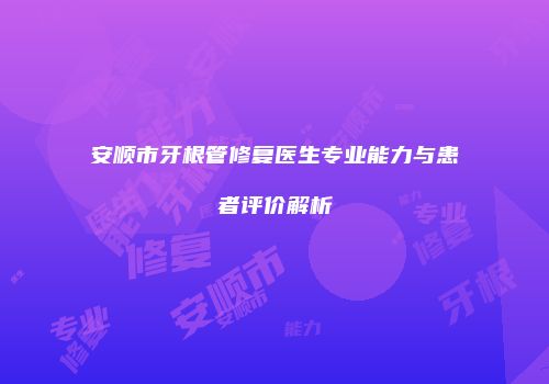 安顺市牙根管修复医生专业能力与患者评价解析
