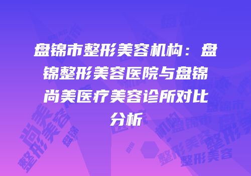 盘锦市整形美容机构：盘锦整形美容医院与盘锦尚美医疗美容诊所对比分析