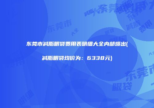 东莞市减脂眼袋费用表明细大全内部爆出(减脂眼袋均价为：6338元)