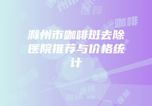 滁州市咖啡斑去除医院推荐与价格统计