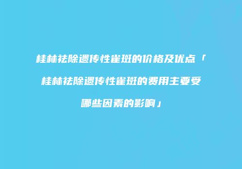 桂林祛除遗传性雀斑的价格及优点「桂林祛除遗传性雀斑的费用主要受哪些因素的影响」