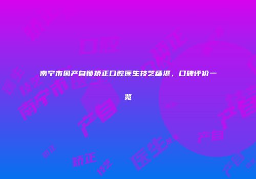 南宁市国产自锁矫正口腔医生技艺精湛，口碑评价一览