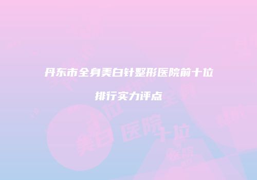 丹东市全身美白针整形医院前十位排行实力评点
