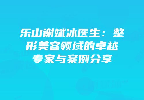 乐山谢斌冰医生：整形美容领域的卓越专家与案例分享
