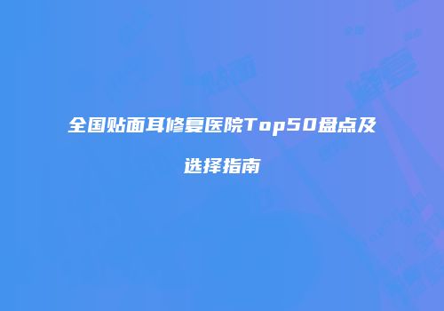 全国贴面耳修复医院Top50盘点及选择指南