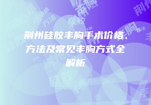 荆州硅胶丰胸手术价格、方法及常见丰胸方式全解析