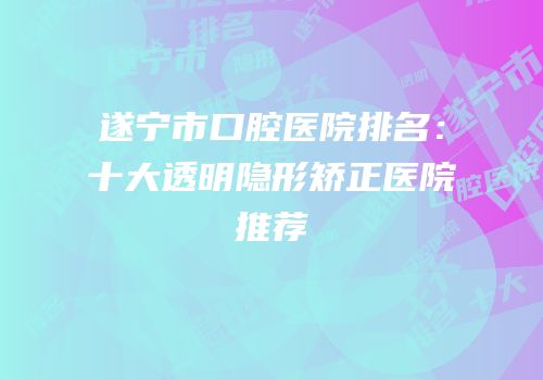 遂宁市口腔医院排名：十大透明隐形矫正医院推荐