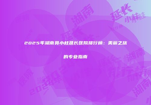 2025年湖南鼻小柱延长医院排行榜:美丽之旅的专业指南
