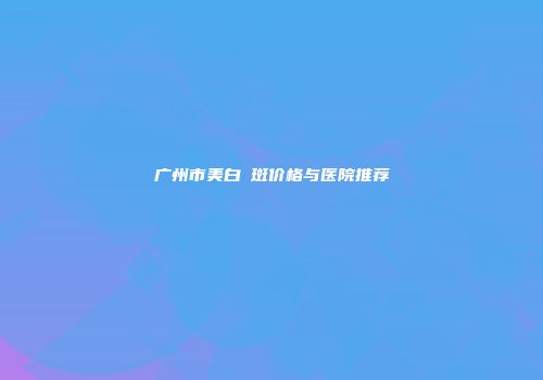 广州市美白袪斑价格与医院推荐
