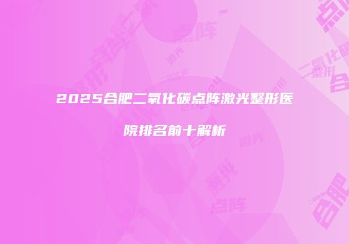 2025合肥二氧化碳点阵激光整形医院排名前十解析