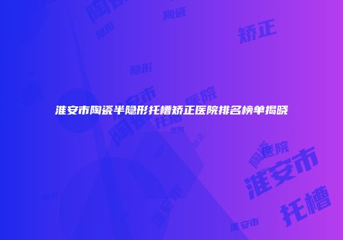 淮安市陶瓷半隐形托槽矫正医院排名榜单揭晓