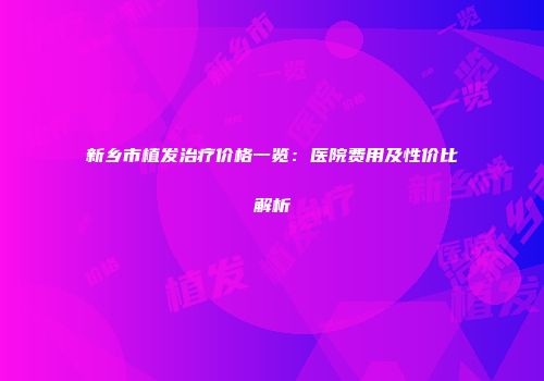 新乡市植发治疗价格一览：医院费用及性价比解析