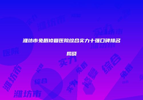 潍坊市兔唇修复医院综合实力十强口碑排名揭晓