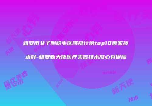 雅安市女子阴脱毛医院排行榜top10哪家技术好-雅安新天使医疗美容技术放心有保障