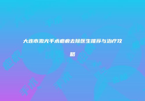 大连市激光手术疤痕去除医生推荐与治疗攻略