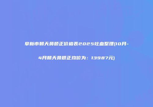 阜新市朝天鼻矫正价格表2025吐血整理(10月-4月朝天鼻矫正均价为：13987元)
