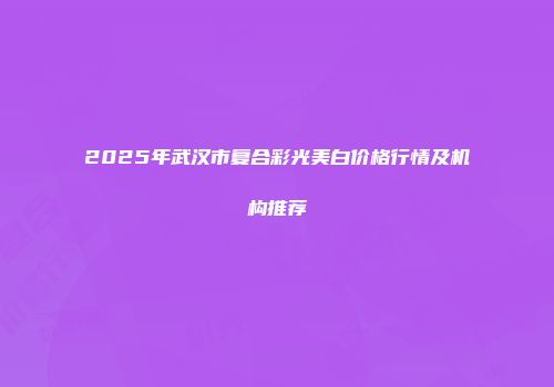 2025年武汉市复合彩光美白价格行情及机构推荐