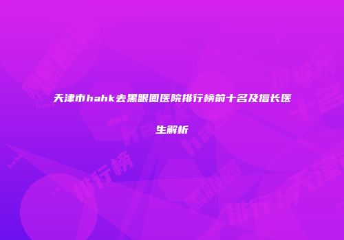 天津市hahk去黑眼圈医院排行榜前十名及擅长医生解析