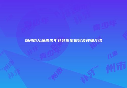 扬州市儿童青少年补牙医生排名及详细介绍