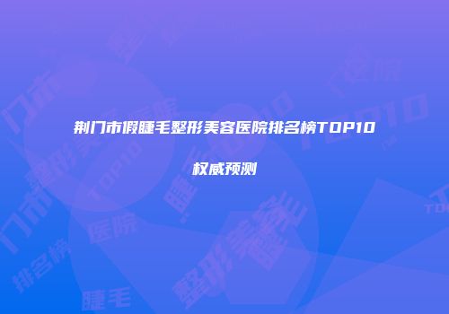 荆门市假睫毛整形美容医院排名榜TOP10权威预测