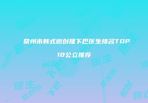 常州市韩式微创隆下巴医生排名TOP10公立推荐
