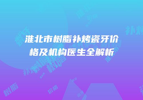 淮北市树脂补烤瓷牙价格及机构医生全解析