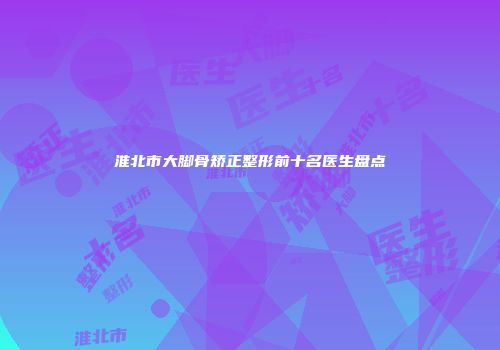 淮北市大脚骨矫正整形前十名医生盘点