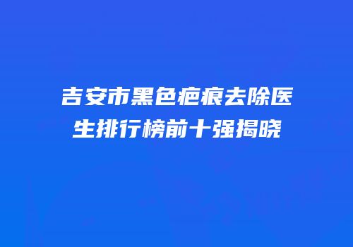吉安市黑色疤痕去除医生排行榜前十强揭晓