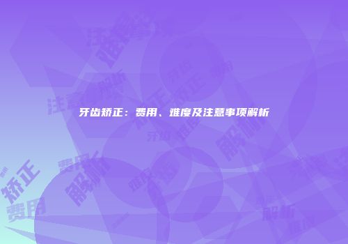 牙齿矫正：费用、难度及注意事项解析