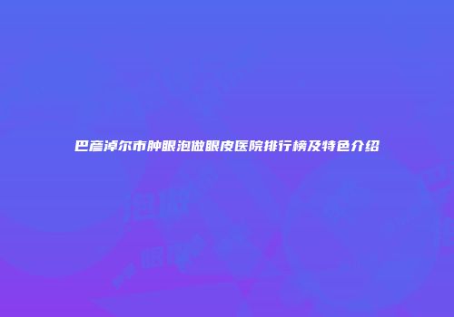 巴彦淖尔市肿眼泡做眼皮医院排行榜及特色介绍