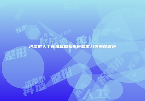 济南市人工再造耳廓整形医院前八强深度解析