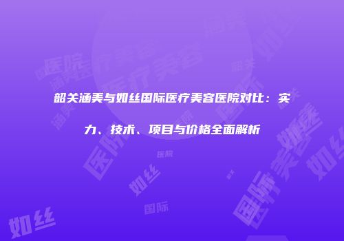 韶关涵美与如丝国际医疗美容医院对比：实力、技术、项目与价格全面解析