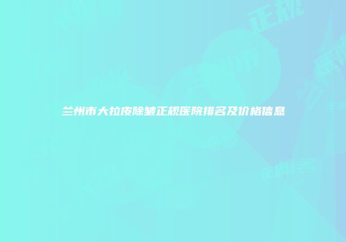 兰州市大拉皮除皱正规医院排名及价格信息