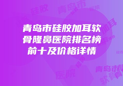 青岛市硅胶加耳软骨隆鼻医院排名榜前十及价格详情