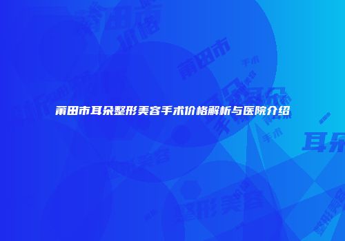 莆田市耳朵整形美容手术价格解析与医院介绍