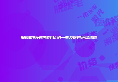 湘潭市激光脱腿毛价格一览及医院选择指南