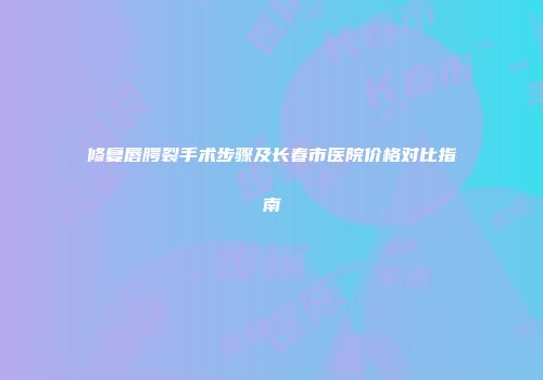 修复唇腭裂手术步骤及长春市医院价格对比指南