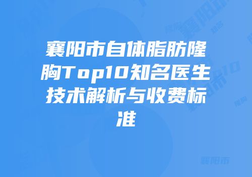 襄阳市自体脂肪隆胸Top10知名医生技术解析与收费标准