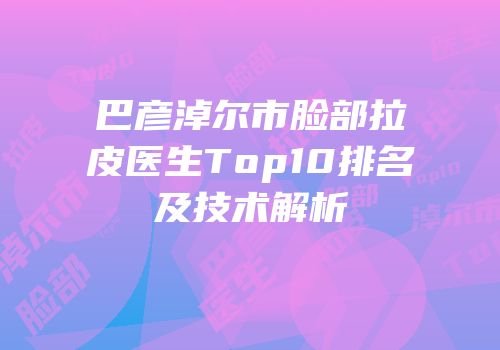 巴彦淖尔市脸部拉皮医生Top10排名及技术解析
